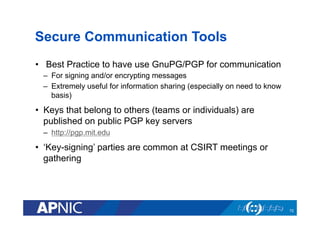 Secure Communication Tools
•  Best Practice to have use GnuPG/PGP for communication
–  For signing and/or encrypting messages
–  Extremely useful for information sharing (especially on need to know
basis)
•  Keys that belong to others (teams or individuals) are
published on public PGP key servers
–  http://pgp.mit.edu
•  ‘Key-signing’ parties are common at CSIRT meetings or
gathering
72
 