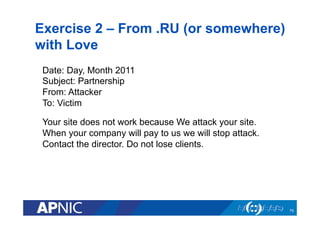 Exercise 2 – From .RU (or somewhere)
with Love
75
Date: Day, Month 2011
Subject: Partnership
From: Attacker
To: Victim
Your site does not work because We attack your site.
When your company will pay to us we will stop attack.
Contact the director. Do not lose clients.
 