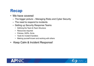 Recap
•  We have covered
–  The bigger picture – Managing Risks and Cyber Security
–  The need to respond to incidents
–  Setting up Security Response Teams
•  Defining the Team & Team Structure
•  Resources required
•  Policies, SOPs, SLAs
•  Tools for incident handlers
•  Making yourself known and working with others
•  Keep Calm & Incident Response!
77
 