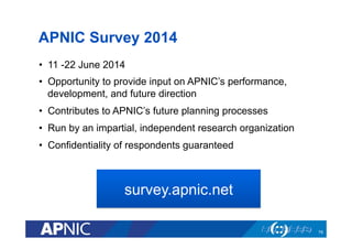 APNIC Survey 2014
•  11 -22 June 2014
•  Opportunity to provide input on APNIC’s performance,
development, and future direction
•  Contributes to APNIC’s future planning processes
•  Run by an impartial, independent research organization
•  Confidentiality of respondents guaranteed
79
survey.apnic.net
 