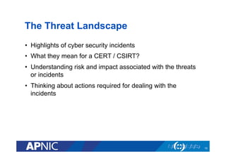 The Threat Landscape
•  Highlights of cyber security incidents
•  What they mean for a CERT / CSIRT?
•  Understanding risk and impact associated with the threats
or incidents
•  Thinking about actions required for dealing with the
incidents
10
 