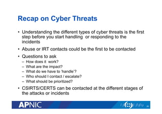 Recap on Cyber Threats
•  Understanding the different types of cyber threats is the first
step before you start handling or responding to the
incidents
•  Abuse or IRT contacts could be the first to be contacted
•  Questions to ask
–  How does it work?
–  What are the impact?
–  What do we have to ‘handle’?
–  Who should I contact / escalate?
–  What should be prioritized?
•  CSIRTS/CERTS can be contacted at the different stages of
the attacks or incidents
29
 