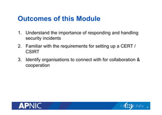 Outcomes of this Module
1.  Understand the importance of responding and handling
security incidents
2.  Familiar with the requirements for setting up a CERT /
CSIRT
3.  Identify organisations to connect with for collaboration &
cooperation
31
 