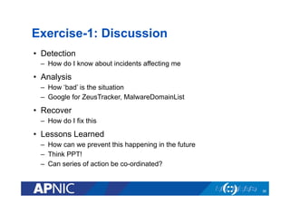 Exercise-1: Discussion
•  Detection
–  How do I know about incidents affecting me
•  Analysis
–  How ‘bad’ is the situation
–  Google for ZeusTracker, MalwareDomainList
•  Recover
–  How do I fix this
•  Lessons Learned
–  How can we prevent this happening in the future
–  Think PPT!
–  Can series of action be co-ordinated?
36
 