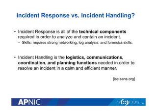 Incident Response vs. Incident Handling?
•  Incident Response is all of the technical components
required in order to analyze and contain an incident.
–  Skills: requires strong networking, log analysis, and forensics skills.
•  Incident Handling is the logistics, communications,
coordination, and planning functions needed in order to
resolve an incident in a calm and efficient manner.
[isc.sans.org]
40
 