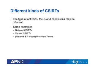 Different kinds of CSIRTs
•  The type of activities, focus and capabilities may be
different
•  Some examples
–  National CSIRTs
–  Vendor CSIRTs
–  (Network & Content) Providers Teams
47
 