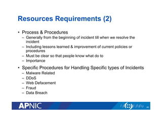 Resources Requirements (2)
•  Process & Procedures
–  Generally from the beginning of incident till when we resolve the
incident
–  Including lessons learned & improvement of current policies or
procedures
–  Must be clear so that people know what do to
–  Importance
•  Specific Procedures for Handling Specific types of Incidents
–  Malware Related
–  DDoS
–  Web Defacement
–  Fraud
–  Data Breach
49
 