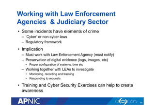 Working with Law Enforcement
Agencies & Judiciary Sector
•  Some incidents have elements of crime
–  ‘Cyber’ or non-cyber laws
–  Regulatory framework
•  Implication
–  Must work with Law Enforcement Agency (must notify)
–  Preservation of digital evidence (logs, images, etc)
•  Proper configuration of systems, time etc
–  Working together with LEAs to investigate
•  Monitoring, recording and tracking
•  Responding to requests
•  Training and Cyber Security Exercises can help to create
awareness
60
 