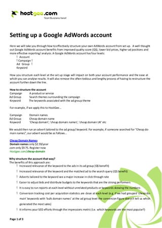 Setting up a Google AdWords account
Here we will take you through how to effectively structure your own AdWords account from set up. A well thought
out Google AdWords account benefits from improved quality score (QS), lower bid prices, higher ad positions and
more effective reporting/ analysis. A Google AdWords account has four levels:
     Ÿ Account
     Ÿ Campaign Ÿ
     Ad Group Ÿ
     Keyword

How you structure each level at the set up stage will impact on both your account performance and the ease at
which you can analyse results. It will also remove the often tedious and lengthy process of having to restructure the
account further down the line.

How to structure the account
Campaign       A product or service
Ad Group       Search themes surrounding the campaign
Keyword        The keywords associated with the ad group theme

For example, if we apply this to HostGee...

Campaign        Domain names
Ad Group        Cheap domain name
Keyword         ‘Cheap domain’; ‘cheap domain names’; ‘cheap domain UK’ etc

We would then run an advert tailored to the ad group/ keyword. For example, if someone searched for “Cheap do-
main names”, our advert would be as follows...

 Cheap Domain Names
 Domain names only $2.59/year
.com only $9.75. Register now
 Hostgee.com/cheap-domain

Why structure the account that way?
The benefits of this approach are:
     Ÿ Increased relevance of the keyword to the ads in its ad group (QS benefit)
     Ÿ Increased relevance of the keyword and the matched ad to the search query (QS benefit)
     Ÿ Adverts tailored to the keyword see a major increase in click through rate
     Ÿ Easier to adjust bids and distribute budgets to the keywords that are the strong performers
     Ÿ It is easy to run reports at each level without unrelated products or keywords skewing the numbers
     Ÿ Conversion tracking cost per acquisition statistics are clean at each level (e.g. if we had grouped ‘cheap do-
        main’ keywords with ‘bulk domain names’ at the ad group level the conversion figure doesn’t tell us which
        generated the most sales)
     Ÿ It informs your SEO efforts through the impressions metric (i.e. which keywords are the most popular?)


Page 1 of 3
 