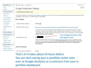 Your Google Analytics UID
                                   will appear here




That’s it! It takes about 24 hours before
You can start seeing your e-portfolio visitor stats
over at Google Analytics or a summary from your e-
portfolio dashboard.
 