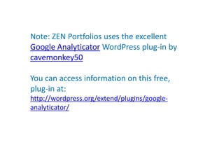 Note: ZEN Portfolios uses the excellent
Google Analyticator WordPress plug-in by
cavemonkey50

You can access information on this free,
plug-in at:
http://wordpress.org/extend/plugins/google-
analyticator/
 