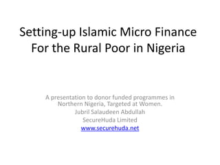 Setting-up Islamic Micro FinanceFor the Rural Poor in Nigeria A presentation to donor funded programmes in Northern Nigeria, Targeted at Women. JubrilSalaudeen Abdullah SecureHuda Limited www.securehuda.net 