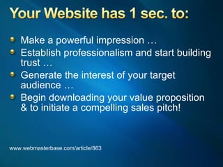 Make a powerful impression … Establish professionalism and start building trust … Generate the interest of your target audience … Begin downloading your value proposition & to initiate a compelling sales pitch! www.webmasterbase.com/article/863 