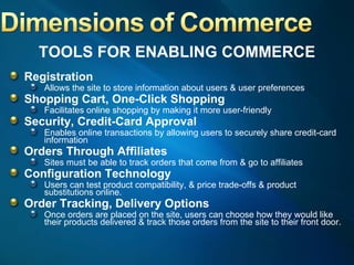 TOOLS FOR ENABLING COMMERCE Registration Allows the site to store information about users & user preferences Shopping Cart, One-Click Shopping Facilitates online shopping by making it more user-friendly Security, Credit-Card Approval Enables online transactions by allowing users to securely share credit-card information Orders Through Affiliates Sites must be able to track orders that come from & go to affiliates Configuration Technology Users can test product compatibility, & price trade-offs & product substitutions online. Order Tracking, Delivery Options Once orders are placed on the site, users can choose how they would like their products delivered & track those orders from the site to their front door. 