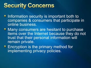 Information security is important both to companies & consumers that participate in online business.  Many consumers are hesitant to purchase items over the Internet because they do not trust that their personal information will remain private.  Encryption is the primary method for implementing privacy policies. 
