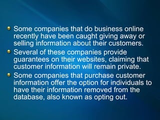 Some companies that do business online recently have been caught giving away or selling information about their customers.  Several of these companies provide guarantees on their websites, claiming that customer information will remain private.  Some companies that purchase customer information offer the option for individuals to have their information removed from the database, also known as opting out.  