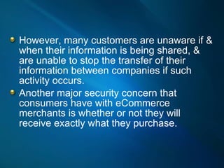 However, many customers are unaware if & when their information is being shared, & are unable to stop the transfer of their information between companies if such activity occurs. Another major security concern that consumers have with eCommerce merchants is whether or not they will receive exactly what they purchase.  