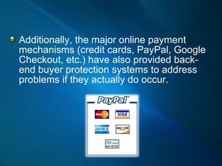 Additionally, the major online payment mechanisms (credit cards, PayPal, Google Checkout, etc.) have also provided back-end buyer protection systems to address problems if they actually do occur. 