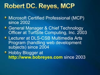 Microsoft Certified Professional (MCP)  since 2002 General Manager & Chief Technology Officer at TurfSite Computing, Inc. 2003 Lecturer at DLS-CSB Multimedia Arts Program (handling web development subjects) since 2004 Hobby Blogger at  http://www.bobreyes.com  since 2003  