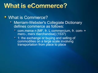 What is Commerce? Merriam-Webster's Collegiate Dictionary defines commerce as follows: com.merce n [MF, fr. L commercium, fr. com- + merc-, merx merchandise] (1537)  1: the exchange or buying and selling of commodities on a large scale involving transportation from place to place  