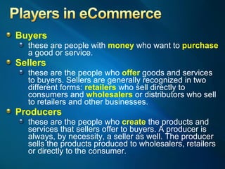 Buyers   these are people with  money  who want to  purchase  a good or service. Sellers   these are the people who  offer  goods and services to buyers. Sellers are generally recognized in two different forms:  retailers  who sell directly to consumers and  wholesalers  or distributors who sell to retailers and other businesses. Producers   these are the people who  create  the products and services that sellers offer to buyers. A producer is always, by necessity, a seller as well. The producer sells the products produced to wholesalers, retailers or directly to the consumer. 