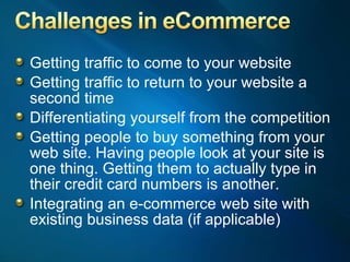 Getting traffic to come to your website Getting traffic to return to your website a second time Differentiating yourself from the competition Getting people to buy something from your web site. Having people look at your site is one thing. Getting them to actually type in their credit card numbers is another. Integrating an e-commerce web site with existing business data (if applicable) 