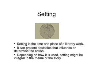 Setting 
• Setting is the time and place of a literary work. 
• It can present obstacles that influence or 
determine the action. 
• Depending on how it is used, setting might be 
integral to the theme of the story. 
 