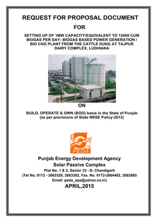 REQUEST FOR PROPOSAL DOCUMENT
FOR
SETTING UP OF 1MW CAPACITY/EQUIVALENT TO 12000 CUM
BIOGAS PER DAY- BIOGAS BASED POWER GENERATION /
BIO CNG PLANT FROM THE CATTLE DUNG AT TAJPUR
DAIRY COMPLEX, LUDHIANA
ON
BUILD, OPERATE & OWN (BOO) basis in the State of Punjab
(as per provisions of State NRSE Policy-2012)
Punjab Energy Development Agency
Solar Passive Complex
Plot No. 1 & 2, Sector 33 - D, Chandigarh
(Tel No. 0172 - 2663328, 2663382, Fax. No. 0172-2664402, 2662865
Email: peda_spa@yahoo.co.in)
APRIL,2015
 