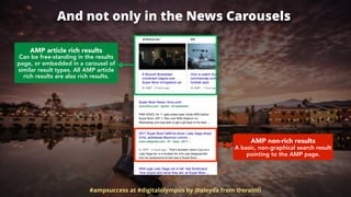 And not only in the News Carousels
#ampsuccess at #digitalolympus by @aleyda from @orainti
AMP article rich results 
Can be free-standing in the results
page, or embedded in a carousel of
similar result types. All AMP article
rich results are also rich results.
AMP non-rich results 
A basic, non-graphical search result
pointing to the AMP page.
 