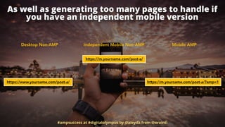 As well as generating too many pages to handle if
you have an independent mobile version
#ampsuccess at #digitalolympus by @aleyda from @orainti
Desktop Non-AMP Mobile AMPIndependent Mobile Non-AMP
https://m.yourname.com/post-a/?amp=1
https://m.yourname.com/post-a/
https://www.yourname.com/post-a/
 