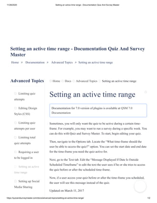 11/26/2020 Setting an active time range - Documentation Quiz And Survey Master
https://quizandsurveymaster.com/docs/advanced-topics/setting-an-active-time-range/ 1/2
Advanced Topics
Limiting quiz
attempts
Editing Design
Styles (CSS)
Limiting quiz
attempts per user
Limiting total
quiz attempts
Requiring a user
to be logged in
Setting an active
time range
Setting up Social
Media Sharing
Home Docs Advanced Topics Setting an active time range
Setting an active time range - Documentation Quiz And Survey
Master
Home » Documentation » Advanced Topics » Setting an active time range
Setting an active time range
Documentation for 7.0 version of plugins is available at QSM 7.0
Documentation
Sometimes, you will only want the quiz to be active during a certain time-
frame. For example, you may want to run a survey during a specific week. You
can do this with Quiz and Survey Master. To start, begin editing your quiz.
Then, navigate to the Options tab. Locate the “What time-frame should the
user be able to access the quiz?” option. You can set the start date and end date
for the time-frame you need the quiz active for.
Next, go to the Text tab. Edit the “Message Displayed If Date Is Outside
Scheduled Timeframe” to edit the text the user sees if he or she tries to access
the quiz before or after the scheduled time-frame.
Now, if a user access your quiz before or after the time-frame you scheduled,
the user will see this message instead of the quiz.
Updated on March 11, 2017
 