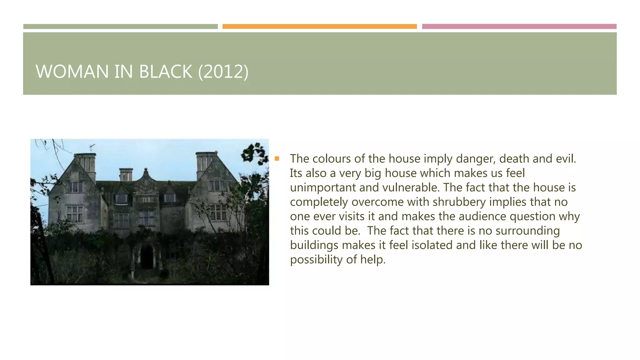 WOMAN IN BLACK (2012)
The colours of the house imply danger, death and evil.
Its also a very big house which makes us feel
unimportant and vulnerable. The fact that the house is
completely overcome with shrubbery implies that no
one ever visits it and makes the audience question why
this could be. The fact that there is no surrounding
buildings makes it feel isolated and like there will be no
possibility of help.
