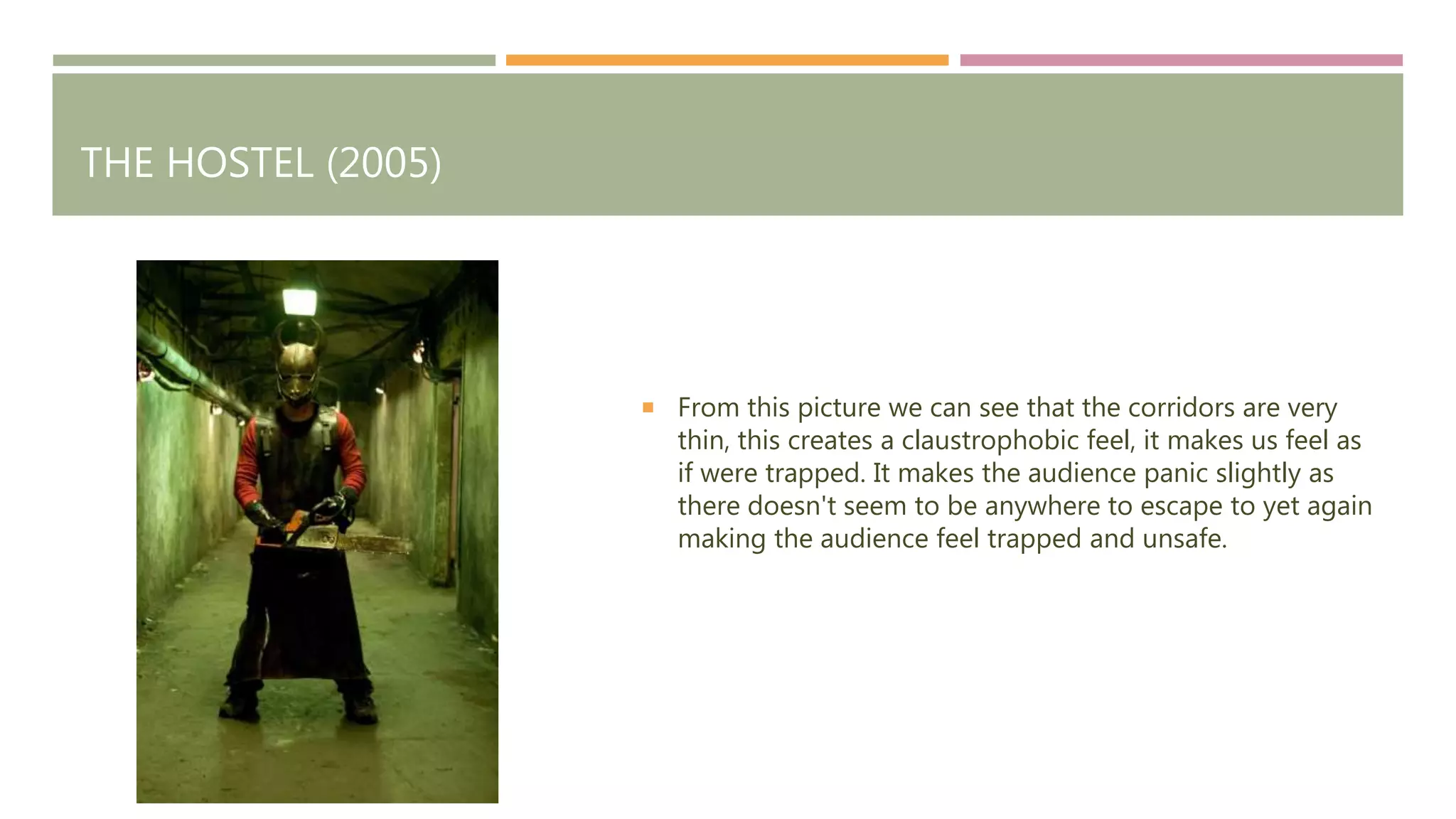 THE HOSTEL (2005)
From this picture we can see that the corridors are very
thin, this creates a claustrophobic feel, it makes us feel as
if were trapped. It makes the audience panic slightly as
there doesn't seem to be anywhere to escape to yet again
making the audience feel trapped and unsafe.