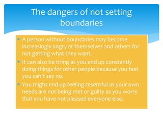  A person without boundaries may become
increasingly angry at themselves and others for
not getting what they want.
 It can also be tiring as you end up constantly
doing things for other people because you feel
you can’t say no.
 You might end up feeling resentful as your own
needs are not being met or guilty as you worry
that you have not pleased everyone else.
The dangers of not setting
boundaries
 