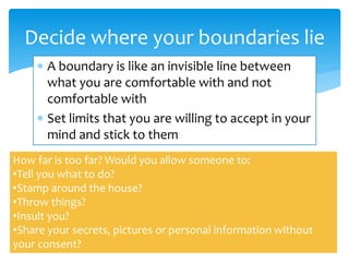  A boundary is like an invisible line between
what you are comfortable with and not
comfortable with
 Set limits that you are willing to accept in your
mind and stick to them
Decide where your boundaries lie
How far is too far? Would you allow someone to:
•Tell you what to do?
•Stamp around the house?
•Throw things?
•Insult you?
•Share your secrets, pictures or personal information without
your consent?
 