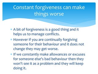  A bit of forgiveness is a good thing and it
helps us to manage conflicts.
 However if you are continually forgiving
someone for their behaviour and it does not
change they may get worse.
 If we constantly make allowances or excuses
for someone else's bad behaviour then they
won’t see it as a problem and they will keep
doing it.
Constant forgiveness can make
things worse
 