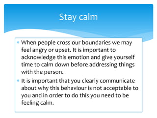  When people cross our boundaries we may
feel angry or upset. It is important to
acknowledge this emotion and give yourself
time to calm down before addressing things
with the person.
 It is important that you clearly communicate
about why this behaviour is not acceptable to
you and in order to do this you need to be
feeling calm.
Stay calm
 