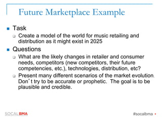 Future Marketplace Example
n  Task
q  Create a model of the world for music retailing and
distribution as it might exist in 2025
n  Questions
q  What are the likely changes in retailer and consumer
needs, competitors (new competitors, their future
competencies, etc.), technologies, distribution, etc?
q  Present many different scenarios of the market evolution.
Don’t try to be accurate or prophetic. The goal is to be
plausible and credible.
#socalbma Ÿ
 