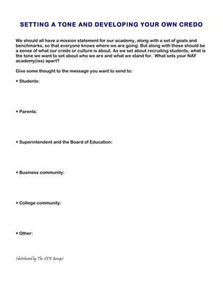 SETTING A TONE AND DEVELOPING YOUR OWN CREDO

We should all have a mission statement for our academy, along with a set of goals and
benchmarks, so that everyone knows where we are going. But along with these should be
a sense of what our credo or culture is about. As we set about recruiting students, what is
the tone we want to set about who we are and what we stand for. What sets your NAF
academy(ies) apart?

Give some thought to the message you want to send to:

 Students:




 Parents:




 Superintendent and the Board of Education:




 Business community:




 College community:




 Other:




(distributed by The SEK Group)
 