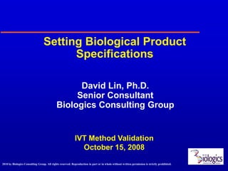 Setting Biological Product
                                        Specifications

                                                  David Lin, Ph.D.
                                                 Senior Consultant
                                            Biologics Consulting Group


                                                            IVT Method Validation
                                                              October 15, 2008
2010 by Biologics Consulting Group. All rights reserved. Reproduction in part or in whole without written permission is strictly prohibited.
 