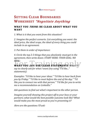 www.coachprashant.com
SETTING CLEAR BOUNDARIES
WORKSHEET “Negotiate Anything
WHAT YOU THINK: BE CLEAR ABOUT WHAT YOU
WANT
1. What is it that you want from this situation?
2. Imagine the perfect scenario. List everything you want: the
ideal price, the ideal scope, the ideal of every thing you could
include in an agreement.
3. Put them in order of importance:
4. Circle the top 2-3 things that you absolutely must get in the
agreement, then write down: START HERE: YOUR GOAL: NO
DEAL:
WHAT YOU SAY: USE CLEAR STATEMENTS What I’ll
say to clearly ask for what I want (try using “I’d like...”
statements):
Examples: “I’d like to hear your ideas.” “I’d like to hear back from
you by Friday.” “I’d like to meet before the end of the day.” “I’d
like you to connect me with that person.” “I’d like for you to write
me a recommendation on LinkedIn.”
Ask questions to find out what’s important to the other person.
Imagine yourself showing this project off to your boss or your
partners; what would the best possible outcome look like? What
would make you the most proud as you’re presenting it?
Here are the questions I’ll ask:
 