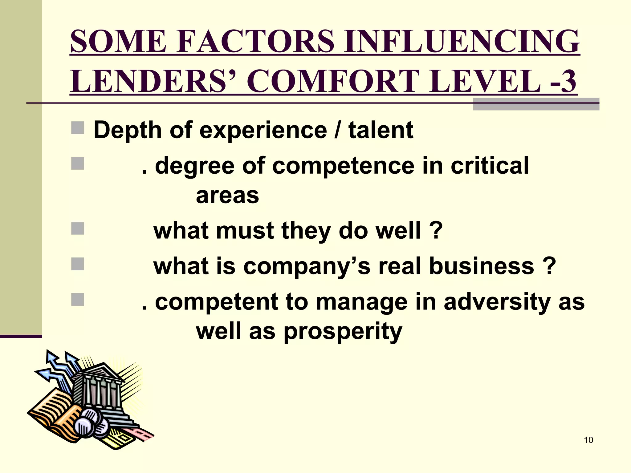 SOME FACTORS INFLUENCING LENDERS’ COMFORT LEVEL -3 Depth of experience / talent . degree of competence in critical  areas   what must they do well ?   what is company’s real business ? . competent to manage in adversity as  well as prosperity 
