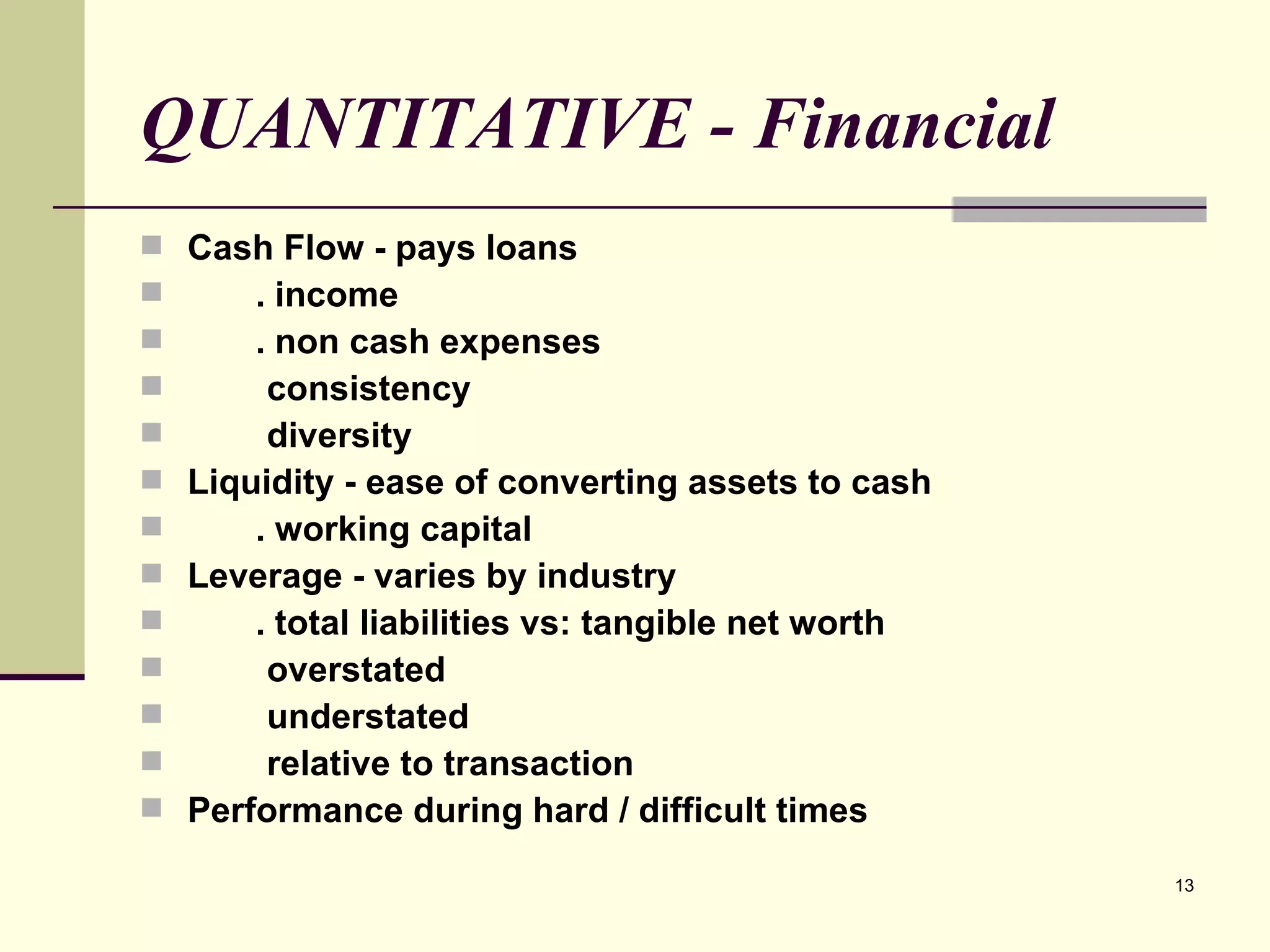 QUANTITATIVE - Financial Cash Flow - pays loans . income . non cash expenses consistency diversity Liquidity - ease of converting assets to cash . working capital Leverage - varies by industry . total liabilities vs: tangible net worth overstated understated relative to transaction Performance during hard / difficult times 