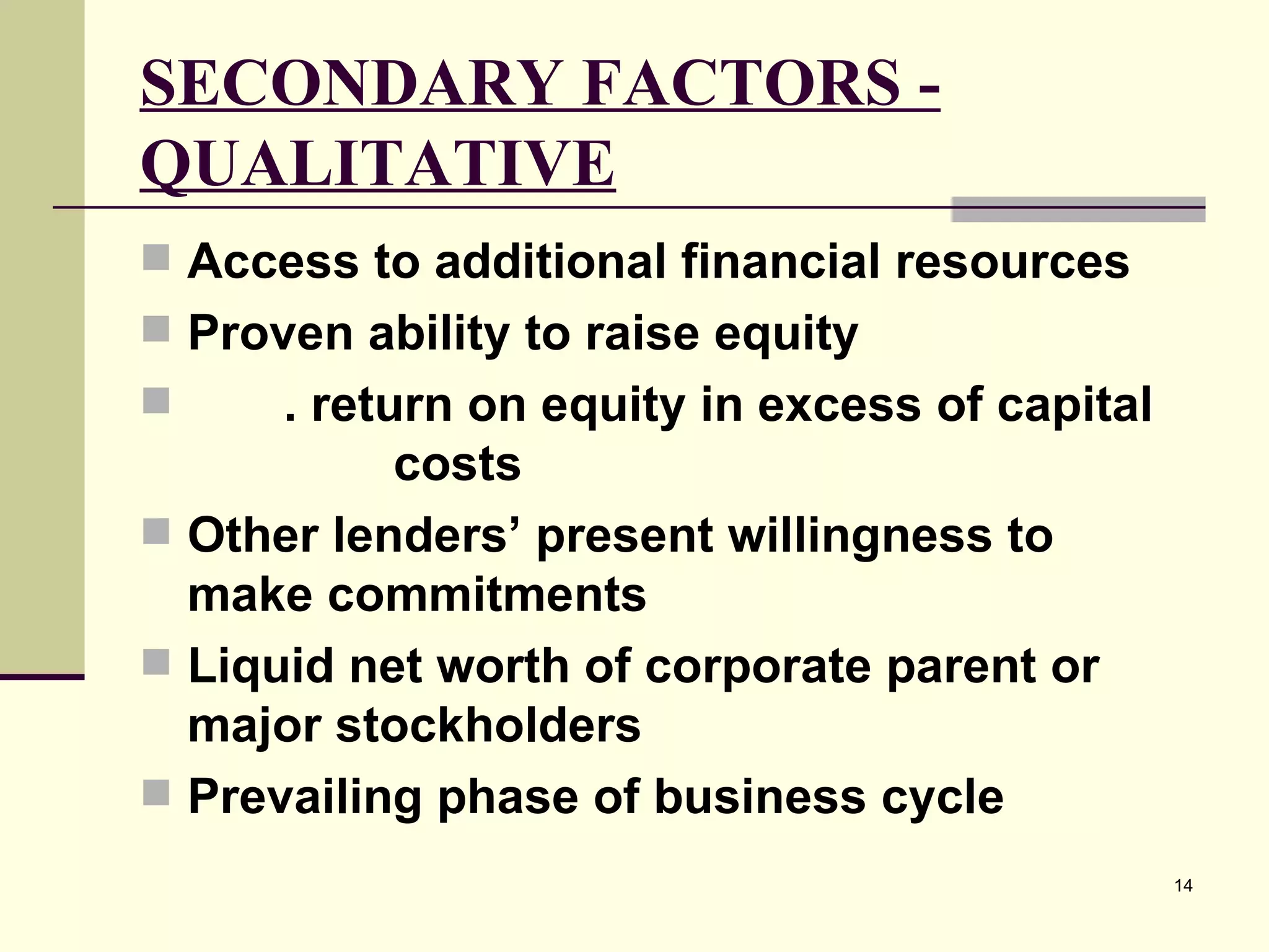 SECONDARY FACTORS - QUALITATIVE Access to additional financial resources Proven ability to raise equity . return on equity in excess of capital  costs Other lenders’ present willingness to make commitments Liquid net worth of corporate parent or major stockholders Prevailing phase of business cycle 