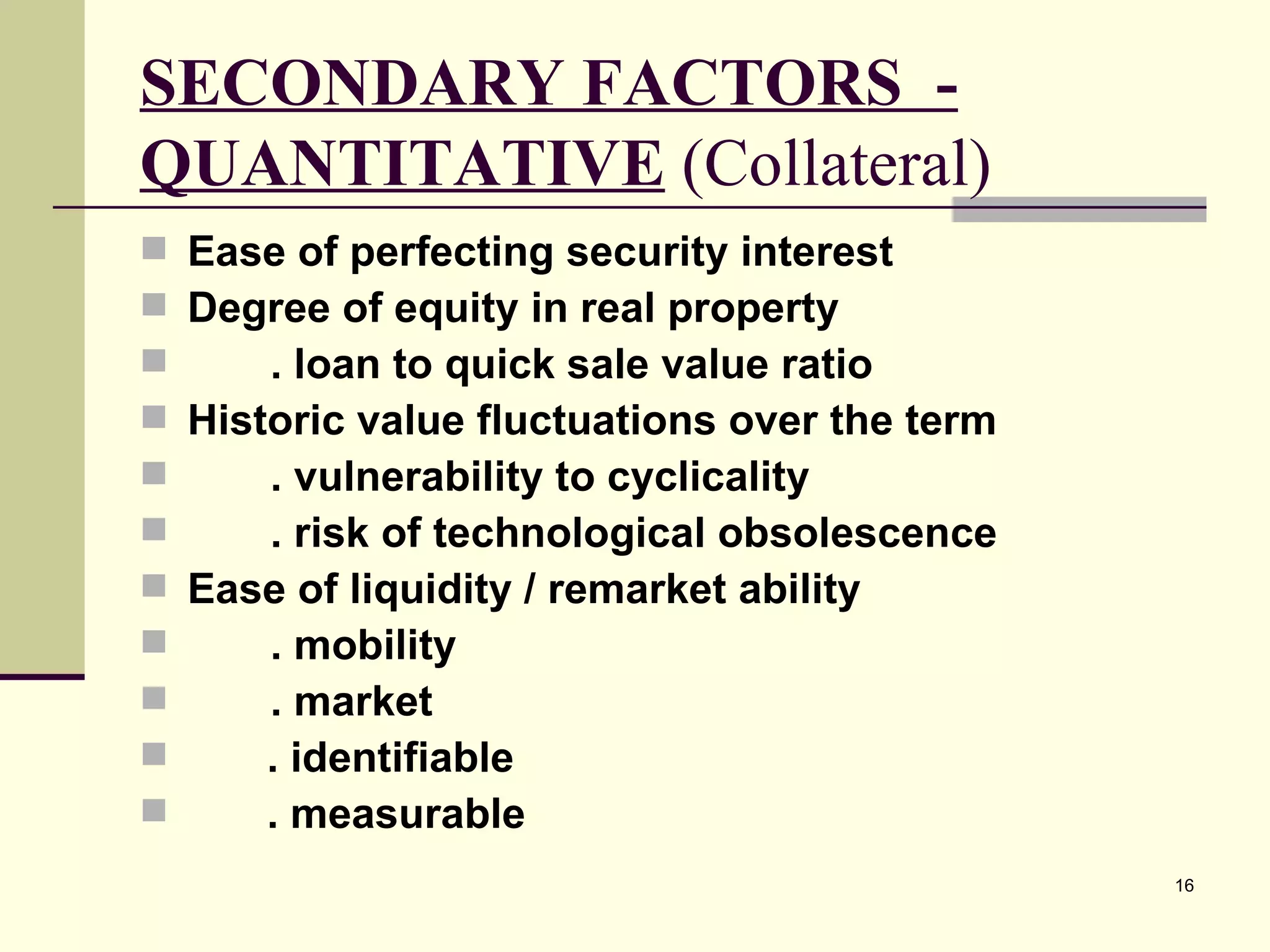 SECONDARY FACTORS  - QUANTITATIVE  (Collateral) Ease of perfecting security interest Degree of equity in real property . loan to quick sale value ratio Historic value fluctuations over the term . vulnerability to cyclicality . risk of technological obsolescence Ease of liquidity / remarket ability . mobility . market . identifiable . measurable 