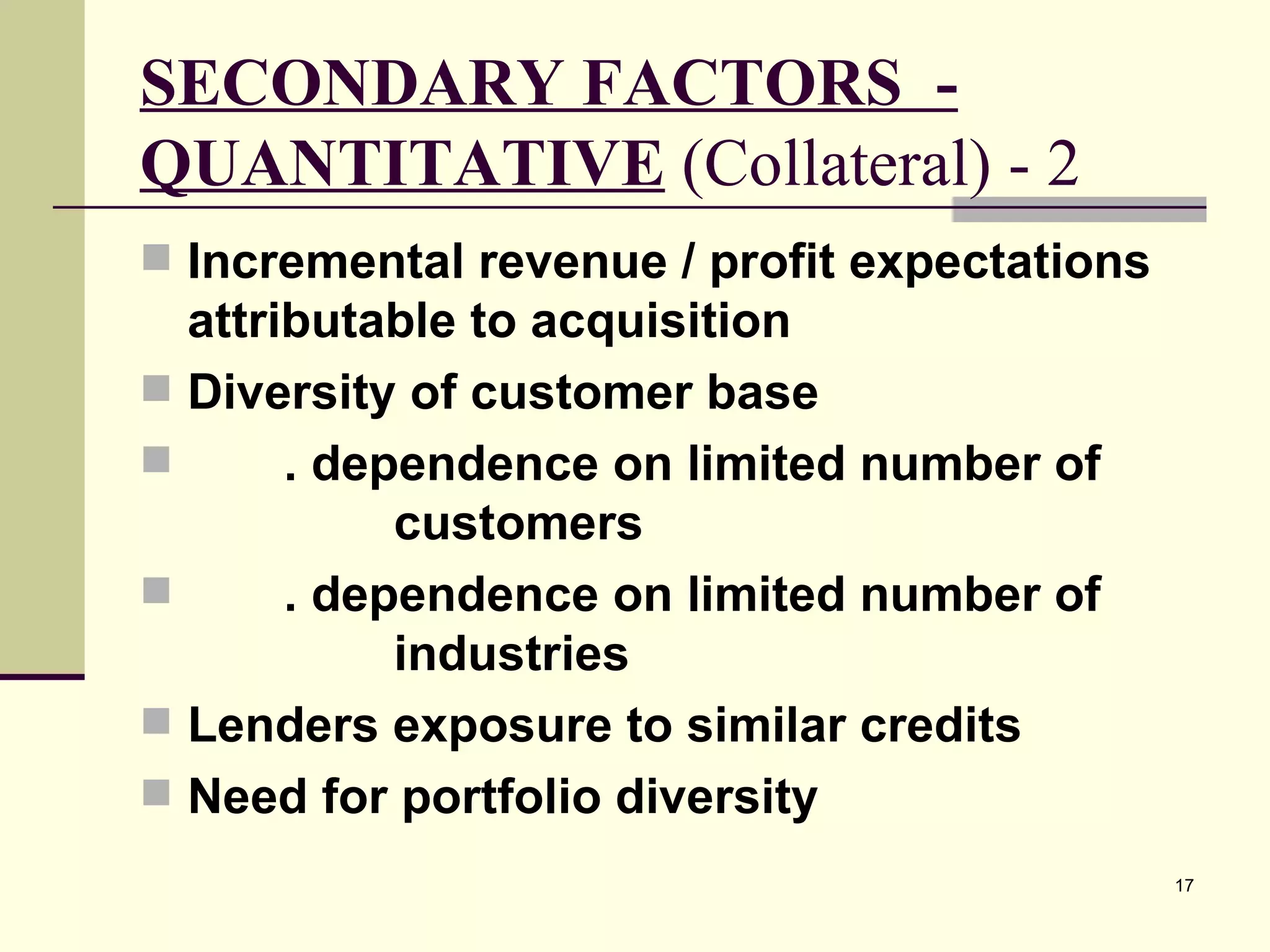 SECONDARY FACTORS  - QUANTITATIVE  (Collateral) - 2 Incremental revenue / profit expectations attributable to acquisition Diversity of customer base . dependence on limited number of  customers . dependence on limited number of  industries Lenders exposure to similar credits Need for portfolio diversity 