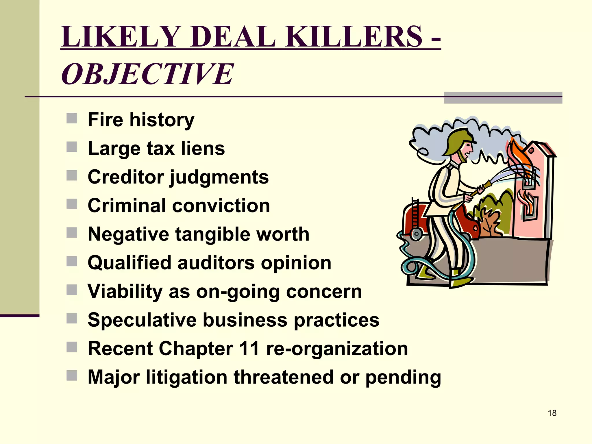 LIKELY DEAL KILLERS -  OBJECTIVE Fire history Large tax liens Creditor judgments Criminal conviction Negative tangible worth Qualified auditors opinion Viability as on-going concern Speculative business practices Recent Chapter 11 re-organization Major litigation threatened or pending 