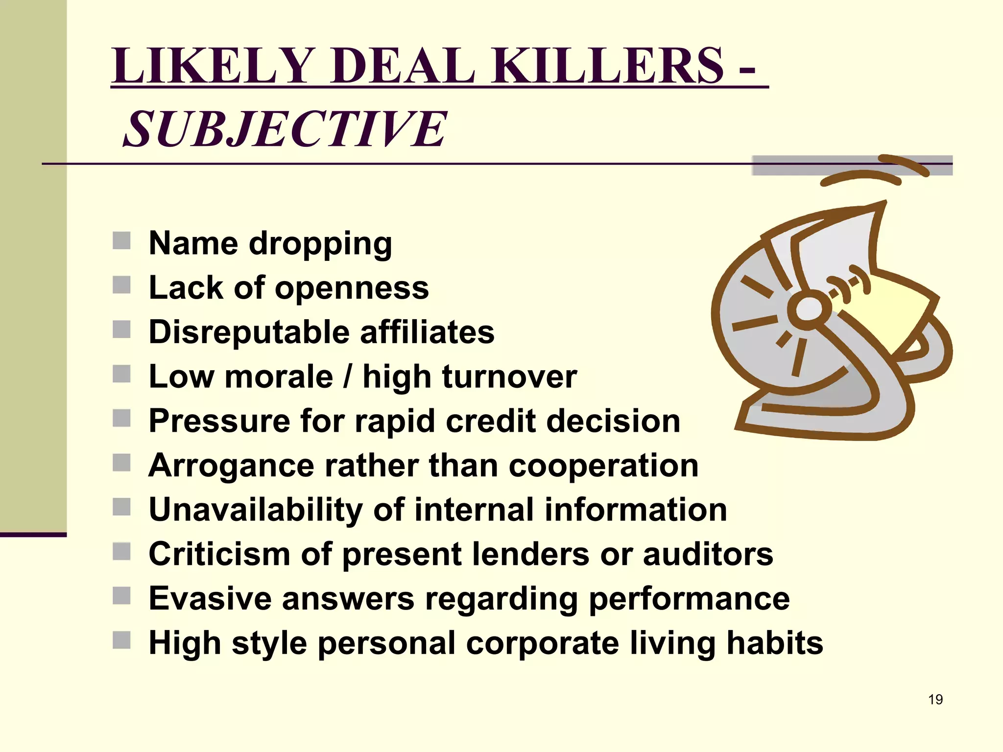 LIKELY DEAL KILLERS -    SUBJECTIVE Name dropping Lack of openness Disreputable affiliates Low morale / high turnover Pressure for rapid credit decision Arrogance rather than cooperation Unavailability of internal information Criticism of present lenders or auditors Evasive answers regarding performance High style personal corporate living habits 