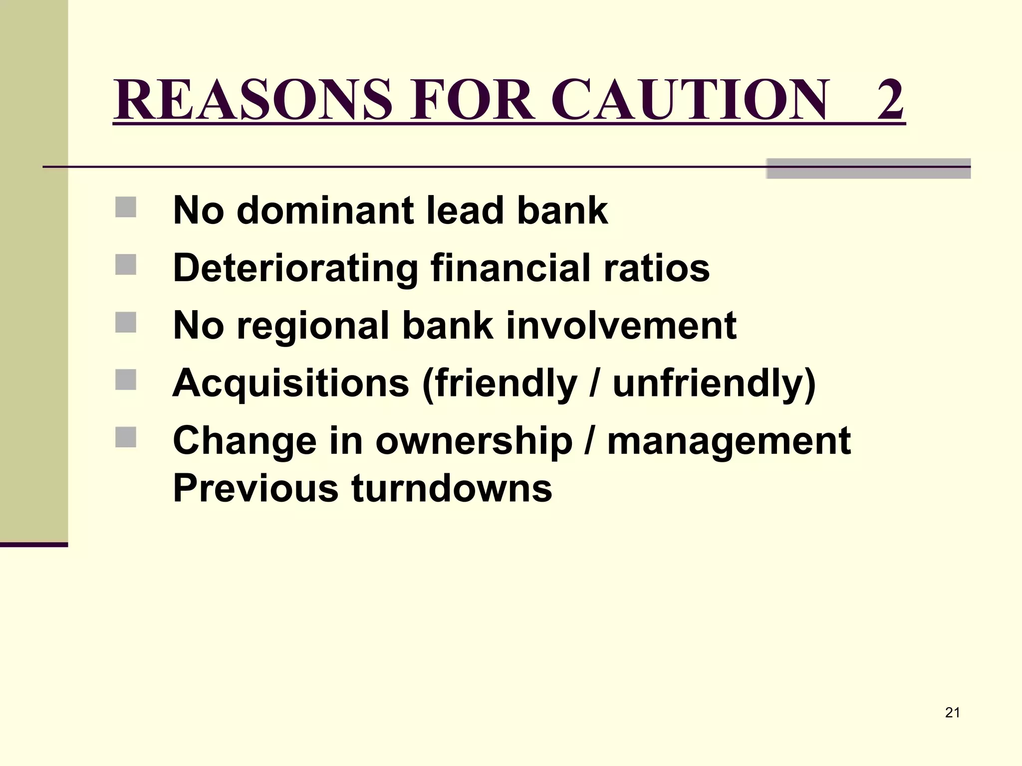 REASONS FOR CAUTION  2 No dominant lead bank Deteriorating financial ratios  No regional bank involvement Acquisitions (friendly / unfriendly) Change in ownership / management Previous turndowns 