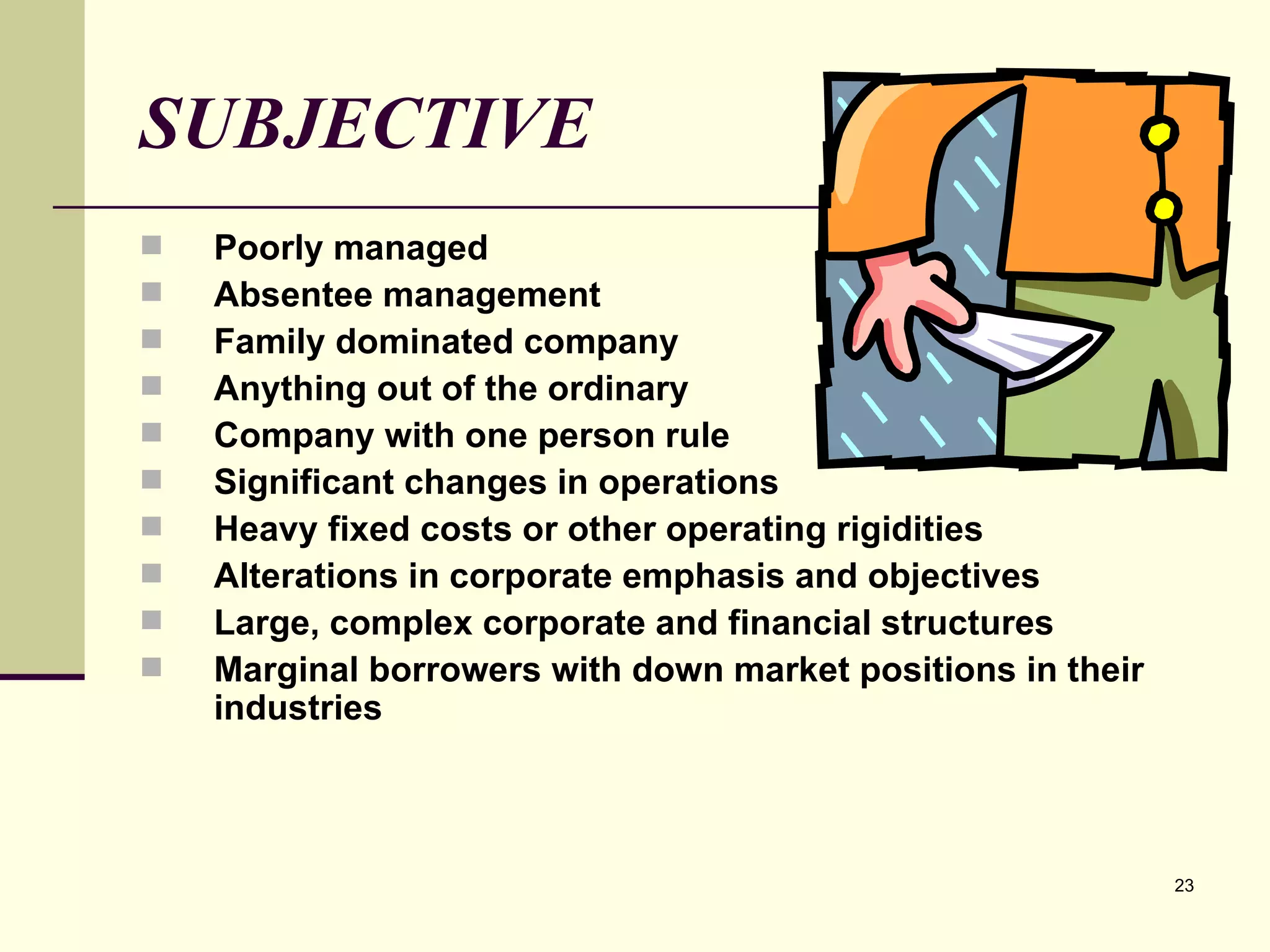 SUBJECTIVE Poorly managed Absentee management Family dominated company Anything out of the ordinary Company with one person rule Significant changes in operations Heavy fixed costs or other operating rigidities Alterations in corporate emphasis and objectives Large, complex corporate and financial structures Marginal borrowers with down market positions in their industries 